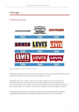 Informe de branding de una Levi’s Strauss 
 
 
3. El Logo
 
3.1- Breve Evolución  
 
Evolución del logotipo de Levi Strauss desde su inicio en 1853. 
Aunque la imagen de marca ha cambiado mucho desde sus inicios y han utilizado diferentes colores 
y tipografías distintas, predominan el rojo y las tipografías sans-serif. 
El logotipo de los «dos caballos» de Levi's fue creado en 1886 en un intento de ilustrar las 
características de estos nuevos pantalones: los caballos símbolo de fuerza, representaban los 
«puntos de tensión» con remaches, resultando unos vaqueros fuertes que podrían hacer frente al 
duro trabajo, que les encomendaban a los mineros y otras personas que trabajaban en la época. 
Este logotipo se conoce como uno de los más importantes ya que impulsó de venta entre los 
compradores del siglo XIX: «Los caballos han sid​o parte de la marca levi's® desde 1886 
   
6   
 