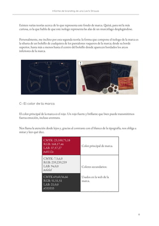 Informe de branding de una Levi’s Strauss 
 
 
Existen varias teorías acerca de lo que representa este fondo de marca. Quizá, para mi la más 
curiosa, es la que habla de que este isologo representa las alas de un murciélago desplegándose.  
Personalmente, me inclino por esta segunda teoría: la forma que compone el isologo de la marca es 
la silueta de un bolsillo de cualquiera de los pantalones vaqueros de la marca; desde su borde 
superior, hasta más a menos hasta el centro del bolsillo donde aparecen bordados los arcos 
inferiores de la marca. 
 
C- El color de la marca 
El color principal de la marca es el rojo. Un rojo fuerte y brillante que bien puede transmitirnos 
fuerza emoción, incluso aventura.  
Nos llama la atención desde lejos y, gracias al contraste con el blanco de la tipografía, nos obliga a 
mirar y leer qué dice.  
CMYK: 23,100,75,18 
RGB: 168,17,46 
LAB: 37,57,27 
#a8112e 
Color principal de marca. 
CMYK: 7,5,6,0 
RGB: 239,239,239 
LAB: 94,0,0 
#efefef 
Colores secundarios: 
Usados en la web de la 
marca. 
CMYK:69,60,56,66 
RGB: 51,51,51 
LAB: 21,0,0 
#333333 
8   
 