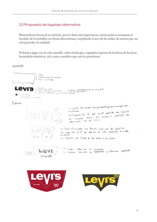 Informe de branding de una Levi’s Strauss 
 
 
3.3 Propuesta de logotipo alternativo 
Mantendría la forma de su símbolo, pero le daría más importancia, remarcando su semejanza al 
bordado de los bolsillos con líneas discontinuas y ampliando el arco de las ondas, de manera que sea 
más parecido a la realidad. 
Probaría a jugar con el color amarillo sobre fondo gris, e igualaría el grosor de las líneas de las letras 
haciéndolas simétricas, tal y como considero que son los pantalones.  
 
   
9   
 