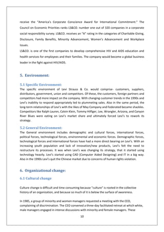 receive the “America’s Corporate Conscience Award for International Commitment.” The
Council on Economic Priorities ranks LS&CO. number one out of 320 companies in a corporate
social responsibility survey. LS&CO. receives an “A” rating in the categories of Charitable Giving,
Disclosure, Family Benefits, Minority Advancement, Women’s Advancement and Workplace
Issues.
LS&CO. is one of the first companies to develop comprehensive HIV and AIDS education and
health services for employees and their families. The company would become a global business
leader in the fight against HIV/AIDS.



5. Environment:

5.1 Specific Environment:
The specific environment of Levi Strauss & Co. would comprise- customers, suppliers,
distributors, government, union and competitors. Of these, the customers, foreign partners and
competitors had more impact on the company. With changing customer trends in the 1990s and
Levi’s inability to respond appropriately led to plummeting sales. Also in the same period, the
long-term relationships of Levi's with the likes of May Company and Federated became shackles.
Competitors like Ralph Lauren, Calvin Klein, Tommy Hilfiger, Lee, Wrangler, Arizona, and Canyon
River Blues were eating on Levi’s market share and ultimately forced Levi’s to rework its
strategy.

5.2 General Environment:
The General environment includes demographic and cultural forces, international forces,
political forces, technological forces, environmental and economic forces. Demographic forces,
technological forces and international forces have had a more direct bearing on Levi’s. With an
increasing youth population and lack of innovation/new products, Levi’s felt the need to
restructure its processes. It was when Levi’s was changing its strategy, that it started using
technology heavily. Levi’s started using CAD (Computer Aided Designing) and IT in a big way.
Also in the 1990s Levi’s quit the Chinese market due to concerns of human rights violation.


6. Organizational change:
6.1 Cultural change

Culture change is difficult and time consuming because "culture" is rooted in the collective
history of an organization, and because so much of it is below the surface of awareness.

In 1985, a group of minority and women managers requested a meeting with the CEO,
complaining of discrimination. The CEO convened a three-day facilitated retreat at which white,
male managers engaged in intense discussions with minority and female managers. These

                                                10
 