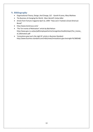 9. Bibliography
     Organizational Theory, Design, And Change, 5/E - Gareth R Jones, Mary Mathew
     The Business of changing the World - Marc Benioff, Carlye Adler
     Article from Fortune magazine April 12, 1999: “How Levi's Trashed a Great American
     Brand”
     http://www.levistrauss.com/
     ‘The Ten Ironies of Motivation’ article by Bob Nelson
     http://www.gov.ns.ca/psc/pdf/employeeCentre/recognition/toolkit/step1/Ten_Ironies_
     of_Motivation.pdf
     ‘Innovations give Levi's the right fit’ article in Business Standard
     http://www.business-standard.com/india/news/innovations-give-levisright-fit/380548/




                                         13
 