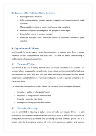 3.2 Features of Levi’s Global Matrix Structure
           Lowers global cost structures
           Differentiates activities through superior innovation and responsiveness to global
           customers
           Managers at the regional or country level control local operations
           Company’s corporate product groups are grouped by world region
           Decentralizes control to overseas managers
           Corporate managers exert centralized control to coordinate company’s global
           activities



4. Organizational Culture:
Levi Strauss& Co. has an organic culture. Formal authority is frowned upon. There is a great
emphasis on task accomplishment and team work. The staff has better understanding of
problems and willingness to solve them.

4.1    Values and Vision:
Levi Strauss & Co. has a clearly defined value and vision statement on its website. The
company’s focus on values also comes from its strong culture and commitment of its leadership
towards values and ethics. Bob Haas once gave a long interview to the Harvard Business Review
called "Values Make the Company." He delivered a keynote speech on business and ethics to the
Conference Board.

The following are the guiding principles that set the standards for its employees’ behaviour:


       Empathy — walking in other people’s shoes
       Originality — being authentic and innovative
       Integrity — doing the right thing
       Courage — standing up for what we believe


4.2    Workplace Diversity:
Levis is committed to fostering a culture where diversity and inclusion thrive – a work
environment that provides every employee with the opportunity to achieve their potential and
participate fully in building our brands and generating sustained, profitable growth. This is in
tandem with the transnational strategy of Levis. Levi’s customers, suppliers and business

                                                6
 