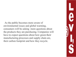 As the public becomes more aware of environmental issues andglobal warming, consumers will be asking  more questions about the products they are purchasing. Companies will have to expect questions about how green their manufacturing processes and supply chain are, their carbon footprint and how they recycle.