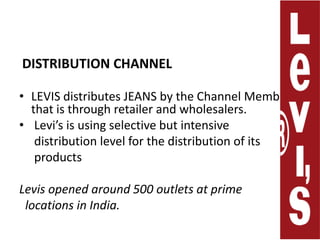 DISTRIBUTION CHANNEL LEVIS distributes JEANS by the Channel Members that is through retailerand wholesalers. Levi’s is using selective but intensive     distribution level for the distribution of its     productsLevis opened around 500 outlets at prime  locations in India.