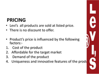 PRICINGLevi’s  all products are sold at listed price. There is no discount to offer.Product’s price is influenced by the following factors:-Cost of the productAffordable for the target marketDemand of the productUniqueness and innovative features of the products