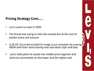 Pricing Strategy Cont…..Levi's came to India in 1995. The brand was trying to skim the market but at the cost of     market share and volume.LS & CO. has tried to build its image as an innovator by coming in INDIA with their Jeans having new and latest style and look  Levi’s India plans to vacate the middle price segment and       plans to concentrate on the lower and the higher end.