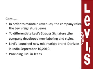 Cont…….In order to maintain revenues, the company releases the Levi’s Signature Jeans To differentiate Levi’s Strauss Signature ,the     company developed new labeling and styles.Levi’s  launched new mid market brand-Denizen    in India September 10,2010.Providing EMI in Jeans