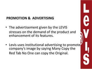 PROMOTION &  ADVERTISING   The advertisement given by the LEVIS     stresses on the demand of the product and enhancement of its features. Levis uses institutional advertising to promote company’s image by saying Many Copy the     Red Tab No One can copy the Original. 
