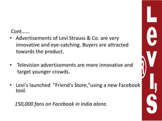 Cont……Advertisements of Levi Strauss & Co. are very      innovative and eye-catching. Buyers are attracted      towards theproduct.   Television advertisements are more innovative and      target younger crowds.Levi's launched  "Friend's Store,"using a new Facebook  tool.150,000 fans on Facebook in India alone. 