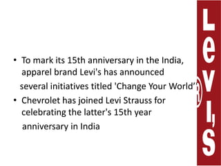 To mark its 15th anniversary in the India, apparel brand Levi's has announced    several initiatives titled 'Change Your World’'. Chevrolet has joined Levi Strauss for celebrating the latter's 15th year     anniversary in India 