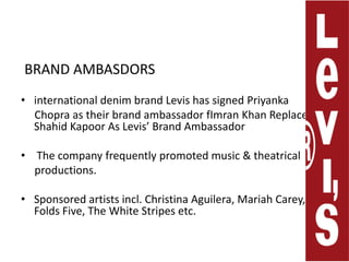  BRAND AMBASDORSinternational denim brand Levis has signed Priyanka     Chopra as their brand ambassador fImran Khan Replaces ShahidKapoor As Levis’ Brand AmbassadorThe company frequentlypromoted music & theatrical     productions.Sponsored artists incl. ChristinaAguilera, Mariah Carey, Ben Folds Five,The White Stripes etc. 