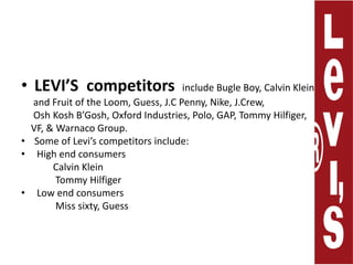 LEVI’Scompetitors include Bugle Boy, Calvin Klein,     and Fruit of the Loom, Guess, J.C Penny,Nike, J.Crew,      Osh Kosh B’Gosh, Oxford Industries, Polo, GAP, Tommy Hilfiger,VF, &Warnaco Group.Some of Levi’s competitors include:High end consumers             Calvin Klein              Tommy HilfigerLow end consumers              Miss sixty, Guess