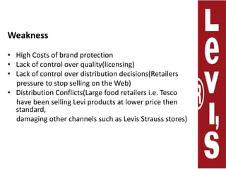 WeaknessHigh Costs of brand protectionLack of control over quality(licensing) Lack of control over distribution decisions(Retailers     pressure to stop selling on the Web)Distribution Conflicts(Large food retailers i.e. Tesco      have been selling Levi products at lower price then standard,     damaging other channels such as Levis Strauss stores) 