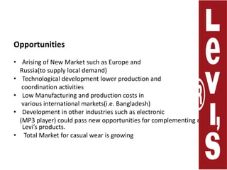 OpportunitiesArising of New Market such as Europe and     Russia(to supply local demand) Technological development lower production and     coordination activities Low Manufacturing and production costs in      various international markets(i.e. Bangladesh)Development in other industries such as electronic    (MP3 player) could pass new opportunities for complementing new Levi’s products.  Total Market for casual wear is growing