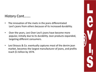 History Cont…….The innovation of the rivets in the jeans differentiated        Levi’s jeans from others because of its increased durability. Over the years, Levi Over Levi’s jeans have become more        popular, initially due to its durability. Jean products expanded,              targeting different consumers.Levi Strauss & Co. eventually captures most of the denim jean      market, becomes the largest manufacturer of jeans, and profits      reach $1 billion by 1974.