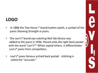 LOGO  In 1886 the Two Horse ® brand leather patch, a symbol of the      pants Showing Strength in jeans. The Levi's® brand eye-catching Red Tab Device was     added to the jeans in1936. Placed onto the right back pocket    with the word "Levi’s®" White capital letters, it differentiates      Levi's® jeans from competitors.  Levi’s® jeans famous arched back pocket   stitching is       called the “accurate.”