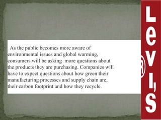 As the public becomes more aware of
environmental issues and global warming,
consumers will be asking more questions about
the products they are purchasing. Companies will
have to expect questions about how green their
manufacturing processes and supply chain are,
their carbon footprint and how they recycle.
 