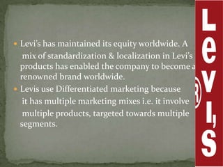  Levi’s has maintained its equity worldwide. A
   mix of standardization & localization in Levi’s
  products has enabled the company to become a
  renowned brand worldwide.
 Levis use Differentiated marketing because
   it has multiple marketing mixes i.e. it involve
   multiple products, targeted towards multiple
  segments.
 