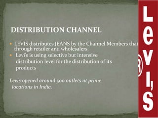 DISTRIBUTION CHANNEL
 LEVIS distributes JEANS by the Channel Members that is
  through retailer and wholesalers.
 Levi’s is using selective but intensive
   distribution level for the distribution of its
   products

Levis opened around 500 outlets at prime
 locations in India.
 