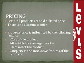 PRICING
 Levi’s all products are sold at listed price.
 There is no discount to offer.

 Product’s price is influenced by the following
  factors:-
1. Cost of the product
2. Affordable for the target market
3. Demand of the product
4. Uniqueness and innovative features of the
    products
 