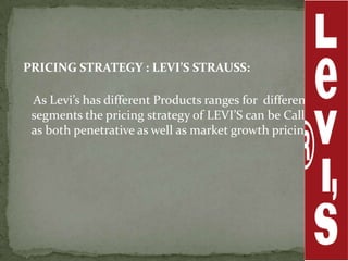 PRICING STRATEGY : LEVI’S STRAUSS:

 As Levi’s has different Products ranges for different
 segments the pricing strategy of LEVI’S can be Called
 as both penetrative as well as market growth pricing.
 