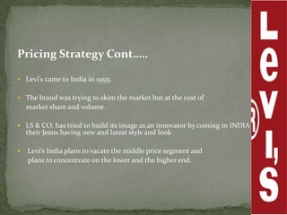 Pricing Strategy Cont…..

 Levi's came to India in 1995.


 The brand was trying to skim the market but at the cost of
    market share and volume.

 LS & CO. has tried to build its image as an innovator by coming in INDIA with
    their Jeans having new and latest style and look

   Levi’s India plans to vacate the middle price segment and
    plans to concentrate on the lower and the higher end.
 