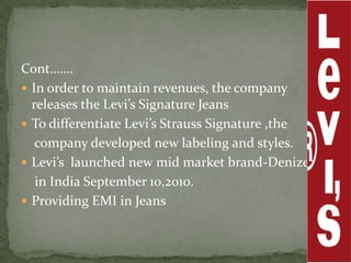 Cont…….
 In order to maintain revenues, the company
  releases the Levi’s Signature Jeans
 To differentiate Levi’s Strauss Signature ,the
   company developed new labeling and styles.
 Levi’s launched new mid market brand-Denizen
   in India September 10,2010.
 Providing EMI in Jeans
 