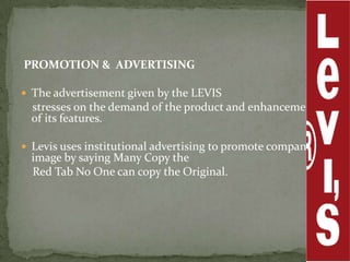 PROMOTION & ADVERTISING

 The advertisement given by the LEVIS
  stresses on the demand of the product and enhancement
  of its features.

 Levis uses institutional advertising to promote company’s
  image by saying Many Copy the
  Red Tab No One can copy the Original.
 