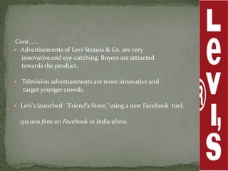 Cont……
 Advertisements of Levi Strauss & Co. are very
  innovative and eye-catching. Buyers are attracted
  towards the product.

 Television advertisements are more innovative and
   target younger crowds.

 Levi's launched "Friend's Store,"using a new Facebook tool.

  150,000 fans on Facebook in India alone.
 