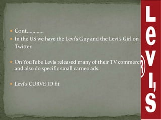  Cont…………
 In the US we have the Levi’s Guy and the Levi’s Girl on
  Twitter.

 On YouTube Levis released many of their TV commercials
  and also do specific small cameo ads.

 Levi's CURVE ID fit
 