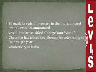  To mark its 15th anniversary in the India, apparel
  brand Levi's has announced
  several initiatives titled 'Change Your World’'.
 Chevrolet has joined Levi Strauss for celebrating the
  latter's 15th year
   anniversary in India
 