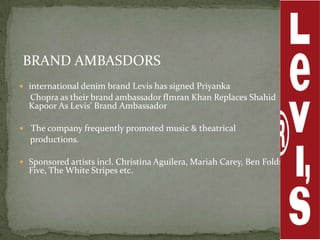 BRAND AMBASDORS
 international denim brand Levis has signed Priyanka
  Chopra as their brand ambassador fImran Khan Replaces Shahid
  Kapoor As Levis’ Brand Ambassador

 The company frequently promoted music & theatrical
  productions.

 Sponsored artists incl. Christina Aguilera, Mariah Carey, Ben Folds
  Five, The White Stripes etc.
 