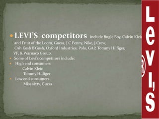  LEVI’S competitors                        include Bugle Boy, Calvin Klein,
  and Fruit of the Loom, Guess, J.C Penny, Nike, J.Crew,
  Osh Kosh B’Gosh, Oxford Industries, Polo, GAP, Tommy Hilfiger,
  VF, & Warnaco Group.
 Some of Levi’s competitors include:
 High end consumers
       Calvin Klein
        Tommy Hilfiger
 Low end consumers
        Miss sixty, Guess
 