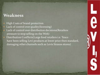 Weakness
 High Costs of brand protection
 Lack of control over quality(licensing)
 Lack of control over distribution decisions(Retailers
  pressure to stop selling on the Web)
 Distribution Conflicts(Large food retailers i.e. Tesco
  have been selling Levi products at lower price then standard,
  damaging other channels such as Levis Strauss stores)
 
