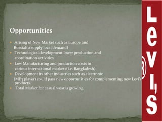 Opportunities
 Arising of New Market such as Europe and
    Russia(to supply local demand)
    Technological development lower production and
     coordination activities
    Low Manufacturing and production costs in
     various international markets(i.e. Bangladesh)
    Development in other industries such as electronic
    (MP3 player) could pass new opportunities for complementing new Levi’s
     products.
    Total Market for casual wear is growing
 