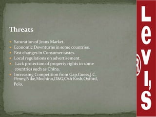 Threats
 Saturation of Jeans Market.
 Economic Downturns in some countries.
 Fast changes in Consumer tastes.
 Local regulations on advertisement.
  Lack protection of property rights in some
  countries such as China.
 Increasing Competition from Gap,Guess,J.C.
  Penny,Nike,Mochino,D&G,Osh Kosh,Oxford,
  Polo.
 