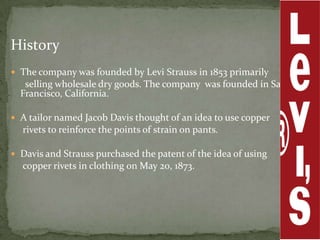 History
 The company was founded by Levi Strauss in 1853 primarily
   selling wholesale dry goods. The company was founded in San
  Francisco, California.

 A tailor named Jacob Davis thought of an idea to use copper
  rivets to reinforce the points of strain on pants.

 Davis and Strauss purchased the patent of the idea of using
  copper rivets in clothing on May 20, 1873.
 