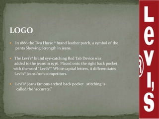 LOGO
    In 1886 the Two Horse ® brand leather patch, a symbol of the
     pants Showing Strength in jeans.

 The Levi's® brand eye-catching Red Tab Device was
    added to the jeans in 1936. Placed onto the right back pocket
    with the word "Levi’s®" White capital letters, it differentiates
    Levi's® jeans from competitors.

    Levi’s® jeans famous arched back pocket stitching is
     called the “accurate.”
 