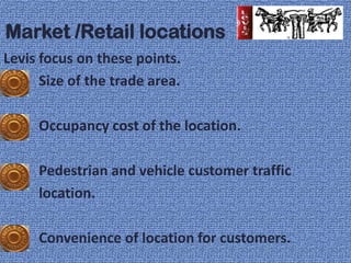 Market /Retail locations
Levis focus on these points.
      Size of the trade area.

     Occupancy cost of the location.

     Pedestrian and vehicle customer traffic
     location.

     Convenience of location for customers.
 