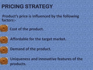 PRICING STRATEGY
Product’s price is influenced by the following
factors:-

    Cost of the product.

     Affordable for the target market.

     Demand of the product.

     Uniqueness and innovative features of the
     products.
 