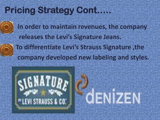 Pricing Strategy Cont…..
   In order to maintain revenues, the company
    releases the Levi’s Signature Jeans.
  To differentiate Levi’s Strauss Signature ,the
   company developed new labeling and styles.
 
