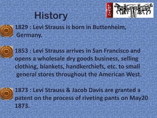 History
1829 : Levi Strauss is born in Buttenheim,
Germany.

1853 : Levi Strauss arrives in San Francisco and
opens a wholesale dry goods business, selling
clothing, blankets, handkerchiefs, etc. to small
 general stores throughout the American West.

1873 : Levi Strauss & Jacob Davis are granted a
patent on the process of riveting pants on May20
1873.
 