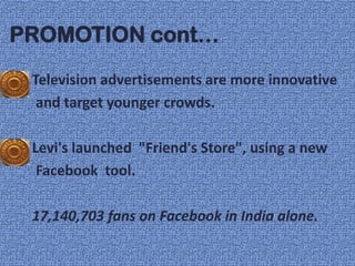 PROMOTION cont…
 Television advertisements are more innovative
  and target younger crowds.

 Levi's launched "Friend's Store", using a new
  Facebook tool.

 17,140,703 fans on Facebook in India alone.
 