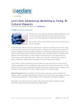 Levi's Gets Adventurous Marketing to Young, Bi-
Cultural Hispanics
This article was originally published on the Acclaro blog.

Category:Marketing, Global Trends

                                This past year we saw several examples of global brands that used
                                cultural and linguistic differences to their advantage, taking a
                                unique cross-cultural approach to marketing and advertising.


                                One of these was the iconic American brand Levi's and their Nuevo
                                Pionero campaign.


In this campaign that showed a truly "adventurous" approach to catching the eye of the young,
bi-cultural Latino market, Levi's took five young U.S. Hispanics on a journey this summer from
Alaska to Argentina on the Pan-American Highway. This literal and metaphorical journey from
North to South shows the five travelers fully clad in Levi's new Work Wear line, stopping in ten
different cities and pitching in on work projects involving the arts. Their experiences were
documented in a ten-week reality show, "Norte a Sur: Una Ruta, 5 Experiencias" (North to
South: One Route, 5 Experiences), that aired in the fall on Discovery en Español.


Levi's market research showed that young Hispanics are even more likely than their general
market counterparts to have smartphones, blogs, and be active users of social media. To build
hype for the show, they armed the five pioneros with iPhones, which they used throughout their
journeys to post updates to the show's website and their own Facebook pages.


Keys to Success: Real-time updates on the journey for web-savvy, hyper-connected U.S.
Hispanic youth. A campaign that matched up naturally with the brand's main message, but was
customized specifically for a Latino audience, with mixed Spanish and English dialogues.


Read about two other brands that we think really used cross-cultural campaigns to their
advantage: Volvo in the U.K. and Coca-Cola in South Korea.




Page 1: Levi's Gets Adventurous Marketing to Young, Bi-Cultural Hispanics    Copyright © Acclaro 2012
 