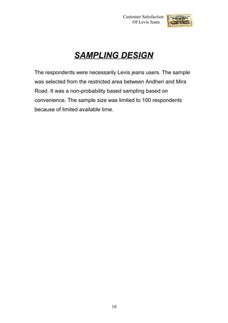 Customer Satisfaction
                                           Of Levis Jeans




                 SAMPLING DESIGN
The respondents were necessarily Levis jeans users. The sample
was selected from the restricted area between Andheri and Mira
Road. It was a non-probability based sampling based on
convenience. The sample size was limited to 100 respondents
because of limited available time.




                                 10
 