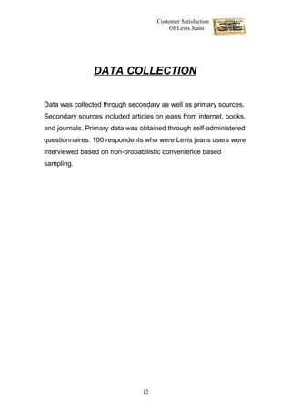 Customer Satisfaction
                                          Of Levis Jeans




                DATA COLLECTION


Data was collected through secondary as well as primary sources.
Secondary sources included articles on jeans from internet, books,
and journals. Primary data was obtained through self-administered
questionnaires. 100 respondents who were Levis jeans users were
interviewed based on non-probabilistic convenience based
sampling.




                                12
 