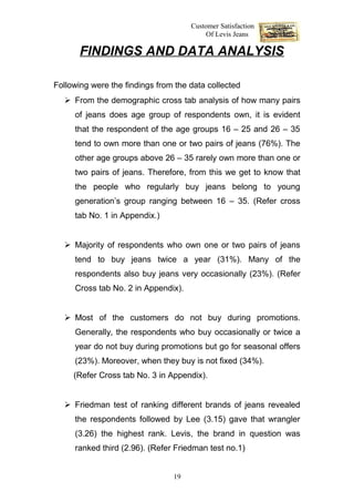 Customer Satisfaction
                                          Of Levis Jeans

       FINDINGS AND DATA ANALYSIS

Following were the findings from the data collected
   From the demographic cross tab analysis of how many pairs
     of jeans does age group of respondents own, it is evident
     that the respondent of the age groups 16 – 25 and 26 – 35
     tend to own more than one or two pairs of jeans (76%). The
     other age groups above 26 – 35 rarely own more than one or
     two pairs of jeans. Therefore, from this we get to know that
     the people who regularly buy jeans belong to young
     generation’s group ranging between 16 – 35. (Refer cross
     tab No. 1 in Appendix.)


   Majority of respondents who own one or two pairs of jeans
     tend to buy jeans twice a year (31%). Many of the
     respondents also buy jeans very occasionally (23%). (Refer
     Cross tab No. 2 in Appendix).


   Most of the customers do not buy during promotions.
     Generally, the respondents who buy occasionally or twice a
     year do not buy during promotions but go for seasonal offers
     (23%). Moreover, when they buy is not fixed (34%).
     (Refer Cross tab No. 3 in Appendix).


   Friedman test of ranking different brands of jeans revealed
     the respondents followed by Lee (3.15) gave that wrangler
     (3.26) the highest rank. Levis, the brand in question was
     ranked third (2.96). (Refer Friedman test no.1)


                                19
 