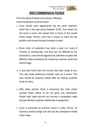Customer Satisfaction
                                       Of Levis Jeans

             RECOMMENDATIONS
From the above findings and analysis, following
recommendations could be drawn:
 Levis should more aggressively tap the youth segment,
  which lies in the age group between 16-35. The reason for
  the same is Levis was ranked third in terms of the overall
  brand image. Hence, Levis has a scope to reach the top
  position and encash through increase in sales.


 Since most of customers buy twice a year (i.e. every 6
  months) or occasionally, and they are not affected by the
  promotions, Levis should aggressively advertise coupled with
  effective sales promotions for improving customer recall and
  brand image.


 It was also found from the survey that color range is low.
  This also limits preference towards Levis as a brand. This
  area should be properly looked after by making available
  hosts of colors.


 After sales service which is becoming the most critical
  success factor seems to be not given due importance.
  Proper after sales service can provide a competitive edge
  through efficient customer relationship management.


 Levis is perceived as premium brand in India. Hence, an
  economy product range can also tap the unexplored middle
  class range.


                             21
 