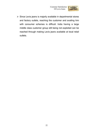 Customer Satisfaction
                                       Of Levis Jeans



 Since Levis jeans is majorly available in departmental stores
  and factory outlets, reaching the customer and availing him
  with consumer schemes is difficult. India having a large
  middle class customer group still being not exploited can be
  reached through making Levis jeans available at local retail
  outlets.




                             22
 
