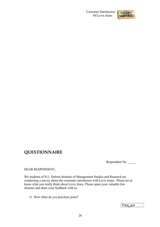Customer Satisfaction
                                                    Of Levis Jeans




QUESTIONNAIRE

                                                              Respondent No. _____

DEAR RESPONDENT,

We students of N.L. Dalmia Institute of Management Studies and Research are
conducting a survey about the consumer satisfaction with Levis Jeans. Please let us
know what you really think about Levis Jeans. Please spare your valuable few
minutes and share your feedback with us.

   1) How often do you purchase jeans?

                                                                          Freq_pur


                                         28
 